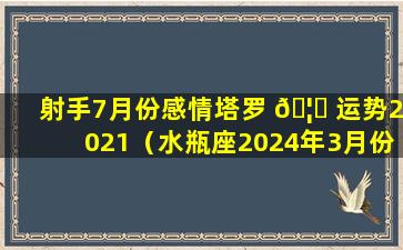 射手7月份感情塔罗 🦈 运势2021（水瓶座2024年3月份感情运势塔罗 ☘ ）